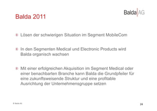 Balda 2011

     !   Lösen der schwierigen Situation im Segment MobileCom


     !   In den Segmenten Medical und Electronic Products wird
         Balda organisch wachsen


     !   Mit einer erfolgreichen Akquisition im Segment Medical oder
         einer benachbarten Branche kann Balda die Grundpfeiler für
         eine zukunftsweisende Struktur und eine profitable
         Ausrichtung der Unternehmensgruppe setzen



©	
  Balda	
  AG	
  
                                                                       24
 