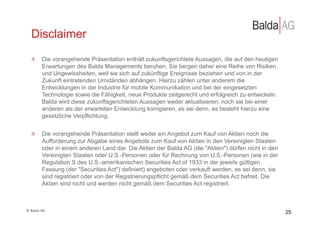 Disclaimer
     !   Die vorangehende Präsentation enthält zukunftsgerichtete Aussagen, die auf den heutigen
         Erwartungen des Balda Managements beruhen. Sie bergen daher eine Reihe von Risiken
         und Ungewissheiten, weil sie sich auf zukünftige Ereignisse beziehen und von in der
         Zukunft eintretenden Umständen abhängen. Hierzu zählen unter anderem die
         Entwicklungen in der Industrie für mobile Kommunikation und bei der eingesetzten
         Technologie sowie die Fähigkeit, neue Produkte zeitgerecht und erfolgreich zu entwickeln.
         Balda wird diese zukunftsgerichteten Aussagen weder aktualisieren, noch sie bei einer
         anderen als der erwarteten Entwicklung korrigieren, es sei denn, es besteht hierzu eine
         gesetzliche Verpflichtung.


     !   Die vorangehende Präsentation stellt weder ein Angebot zum Kauf von Aktien noch die
         Aufforderung zur Abgabe eines Angebots zum Kauf von Aktien in den Vereinigten Staaten
         oder in einem anderen Land dar. Die Aktien der Balda AG (die "Aktien") dürfen nicht in den
         Vereinigten Staaten oder U.S.-Personen oder für Rechnung von U.S.-Personen (wie in der
         Regulation S des U.S.-amerikanischen Securities Act of 1933 in der jeweils gültigen
         Fassung (der "Securities Act") definiert) angeboten oder verkauft werden, es sei denn, sie
         sind registriert oder von der Registrierungspflicht gemäß dem Securities Act befreit. Die
         Aktien sind nicht und werden nicht gemäß dem Securities Act registriert.



©	
  Balda	
  AG	
  
                                                                                                      25
 