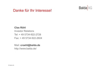 Danke für Ihr Interesse!



                   Clas Röhl
                   Investor Relations
                   Tel: + 49 5734-922-2728
                   Fax: + 49 5734-922-2604

                       Mail: croehl@balda.de
                       http://www.balda.de/




©	
  Balda	
  AG	
  
 
