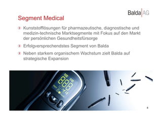 Segment Medical
         !   Kunststofflösungen für pharmazeutische, diagnostische und
             medizin-technische Marktsegmente mit Fokus auf den Markt
             der persönlichen Gesundheitsfürsorge
         !   Erfolgversprechendstes Segment von Balda
         !   Neben starkem organischem Wachstum zielt Balda auf
             strategische Expansion




©	
  Balda	
  AG	
  
                                                                         3 4
 
