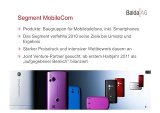 Segment MobileCom
         !   Produkte: Baugruppen für Mobiletelefone, inkl. Smartphones
         !   Das Segment verfehlte 2010 seine Ziele bei Umsatz und
             Ergebnis
         !   Starker Preisdruck und intensiver Wettbewerb dauern an
         !   Joint Venture-Partner gesucht; ab erstem Halbjahr 2011 als
             „aufgegebener Bereich bilanziert




©	
  Balda	
  AG	
  
                                                                          10 6
                                                                             2
 