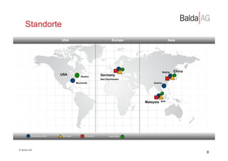Standorte
                                      USA                                        Europe                         Asia




                                                                                                           Beijing   China
                                      USA                               Germany
                                                       Boston
                                                                        Bad Oeynhausen
                                                   Morrisville                                    Suzhou




                                                                                             Malaysia   Ipoh




                 Engineering office    Tool shop           Production         Sales office




©	
  Balda	
  AG	
  
                                                                                                                             8
 