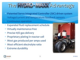 ∗ Patented Servo Integrated Controller (SIC) driven system
∗ Voltage/current and temperature feedback sensors
∗ Continuous operation
∗ Expanded fluid replacement schedule
∗ Virtually maintenance-free
∗ Precise H/O gas delivery
∗ Proprietary plating in reactor cell
∗ Most gas produced per amps used
∗ Most efficient electrolyte ratio
∗ Extreme durability
12
The AdvantageThe Advantage
3/1/2016
 