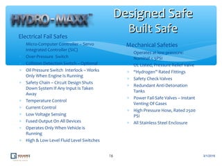 ∗ Electrical Fail Safes
∗ Micro-Computer Controller – Servo
Integrated Controller (SIC)
∗ Over-Pressure Switch
∗ Collision Detection Switch – Optional
∗ Oil Pressure Switch Interlock – Works
Only When Engine Is Running
∗ Safety Chain – Circuit Design Shuts
Down System If Any Input Is Taken
Away
∗ Temperature Control
∗ Current Control
∗ Low Voltage Sensing
∗ Fused Output On All Devices
∗ Operates Only When Vehicle is
Running
∗ High & Low Level Fluid Level Switches
16
Designed SafeDesigned Safe
Built SafeBuilt Safe
3/1/2016
∗ Mechanical Safeties
∗ Operates at low pressure:
Nominal < 5PSI
∗ UL Listed, Pressure Relief Valve
∗ “Hydrogen” Rated Fittings
∗ Safety Check-Valves
∗ Redundant Anti-Detonation
Tanks
∗ Power Fail-Safe Valves – Instant
Venting Of Gases
∗ High Pressure Hose, Rated 2500
PSI
∗ All Stainless Steel Enclosure
 