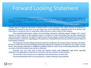 This Presentation/Document is based upon information supplied by the management of Square1 Energy, LLC
(“Square1 Energy” or the "Company") and is being furnished on a strictly confidential basis, solely for use by
prospective investors.
Each recipient of this presentation/document agrees that all of the information contained herein is confidential
and is not to be used for any purposes whatsoever except to assist the recipient in evaluating the Company. Each
recipient agrees to keep the information contained herein in strict confidence and, neither directly nor indirectly, to
reproduce or transmit in any form or by any means any of the information contained herein or to disclose such
information to any person, firm, or corporation without the prior written consent of the Company.
This presentation/document contains forward-looking statements reflecting Square1 Energy, LLC’s current
forecast of certain aspects of the Company's future. It is based on current information that has been assessed, but
which by its nature is dynamic and subject to rapid and even abrupt changes. Forward-looking statements may include,
without limitation, statements regarding growth projections, including financial forecasts and the projected rollout of
the Company's products.
The Company's forward-looking statements should be considered in the context of these and other risk factors.
All future written and oral forward-looking statements made by the Company on its behalf are also subject to these
factors. The Company undertakes no obligation to publicly update or revise any forward-looking statements, whether
as a result of new information, future events or otherwise.
Securities laws vary from state to state and investors should seek independent legal advice regarding
compliance with applicable securities laws in connection with any investment in the Company.
The securities of the Company are not registered under United States securities laws.
This presentation/document is not a prospectus or a public offering in any jurisdiction.
3/1/20162
Forward Looking Statement
 