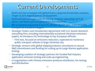 ∗ Multi-unit test arranged with global heavy equipment/materials company.
Target 10,000 engines/pieces of equipment
∗ Multi-unit test arranged with KY mining company operating 100’s of
above- and below-ground generators and machines.
∗ Bid acceptance expected in Q2 in N. African city for 300+ units on public
transport at excellent margins
∗ Strategic Finders and Introduction Agreement with U.S. based cleantech
consulting firm, including internationally-acclaimed Ukrainian emissions
expert, to introduce S1E technology to key European officials.
∗ First test, focused on emissions reduction, expected on numerous
public transport vehicles in large Ukrainian city.
∗ Strategic venture with global shipping industry consultants to secure
R&D commitment and funding for scaling up to Large Marine application
testing.
∗ Developing coalition of strategic partners for funded Rail Industry
application emission testing and scale-up engineering.
∗ In negotiations with Chinese emissions products distributor, for testing
and distribution.
20
Current DevelopmentsCurrent Developments
3/1/2016
 