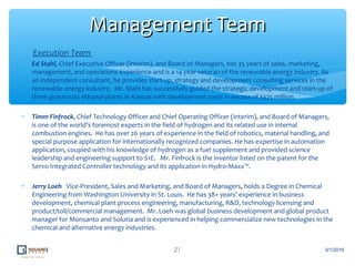 Execution Team
∗ Ed Stahl, Chief Executive Officer (interim), and Board of Managers, has 35 years of sales, marketing,
management, and operations experience and is a 14 year veteran of the renewable energy industry. As
an independent consultant, he provides start-up, strategy and development consulting services in the
renewable energy industry. Mr. Stahl has successfully guided the strategic development and start-up of
three grassroots ethanol plants in Kansas with development costs in excess of $325 million.
∗ Timm Finfrock, Chief Technology Officer and Chief Operating Officer (interim), and Board of Managers,
is one of the world’s foremost experts in the field of hydrogen and its related use in internal
combustion engines. He has over 26 years of experience in the field of robotics, material handling, and
special purpose application for internationally recognized companies. He has expertise in automation
application, coupled with his knowledge of hydrogen as a fuel supplement and provided science
leadership and engineering support to S1E. Mr. Finfrock is the inventor listed on the patent for the
Servo Integrated Controller technology and its application in Hydro-Maxx™.
∗ Jerry Loeh Vice-President, Sales and Marketing, and Board of Managers, holds a Degree in Chemical
Engineering from Washington University in St. Louis. He has 38+ years’ experience in business
development, chemical plant process engineering, manufacturing, R&D, technology licensing and
product/toll/commercial management. Mr. Loeh was global business development and global product
manager for Monsanto and Solutia and is experienced in helping commercialize new technologies in the
chemical and alternative energy industries.
21
Management TeamManagement Team
3/1/2016
 