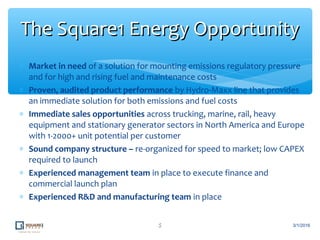 ∗ Market in need of a solution for mounting emissions regulatory pressure
and for high and rising fuel and maintenance costs
∗ Proven, audited product performance by Hydro-Maxx line that provides
an immediate solution for both emissions and fuel costs
∗ Immediate sales opportunities across trucking, marine, rail, heavy
equipment and stationary generator sectors in North America and Europe
with 1-2000+ unit potential per customer
∗ Sound company structure – re-organized for speed to market; low CAPEX
required to launch
∗ Experienced management team in place to execute finance and
commercial launch plan
∗ Experienced R&D and manufacturing team in place
5
The Square1 Energy OpportunityThe Square1 Energy Opportunity
3/1/2016
 