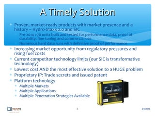 ∗ Proven, market-ready products with market presence and a
history – Hydro-Maxx 2.0 and SIC
∗ Pre-2014 >70 units built and tested for performance data, proof of
durability, fine-tuning and commercial use
∗ Numerous hard data runs with definitive proof of performance
∗ Increasing market opportunity from regulatory pressures and
rising fuel costs
∗ Current competitor technology limits (our SIC is transformative
technology)
∗ Lowest cost AND the most effective solution to a HUGE problem
∗ Proprietary IP: Trade secrets and issued patent
∗ Platform technology
∗ Multiple Markets
∗ Multiple Applications
∗ Multiple Penetration Strategies Available
6
A Timely SolutionA Timely Solution
3/1/2016
 