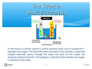 In electrolysis an electric current is used to separate water into its components –
hydrogen and oxygen. The electricity enters the water at the cathode, a negatively
charged electrode, passes through the water and exits via the anode, the
positively charged electrode. The hydrogen is collected at the cathode and oxygen
is collected at the anode.
9
The Science-The Science-
Basic ElectrolysisBasic Electrolysis
3/1/2016
 