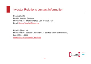 Investor Relations contact information
Dennis Westfall
Director, Investor Relations
Phone: 416.341.1464 ext 45122 Cell: 416.797.7828
Email: Dennis.Westfall@intact.net



Email: ir@intact.net
Phone: 416.941.5336 or 1.866.778.0774 (toll-free within North America)
Fax: 416.941.0006
www.intactfc.com/Investor Relations




                                       18
 