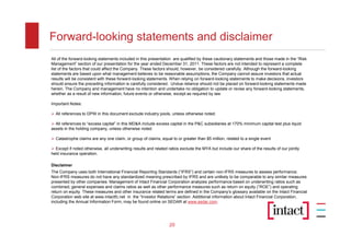 Forward-looking statements and disclaimer
All of the forward-looking statements included in this presentation are qualified by these cautionary statements and those made in the “Risk
Management” section of our presentation for the year ended December 31, 2011. These factors are not intended to represent a complete
list of the factors that could affect the Company. These factors should, however, be considered carefully. Although the forward-looking
statements are based upon what management believes to be reasonable assumptions, the Company cannot assure investors that actual
results will be consistent with these forward-looking statements. When relying on forward-looking statements to make decisions, investors
should ensure the preceding information is carefully considered. Undue reliance should not be placed on forward-looking statements made
herein. The Company and management have no intention and undertake no obligation to update or revise any forward-looking statements,
whether as a result of new information, future events or otherwise, except as required by law.

Important Notes:

 All references to DPW in this document exclude industry pools, unless otherwise noted.

 All references to “excess capital” in this MD&A include excess capital in the P&C subsidiaries at 170% minimum capital test plus liquid
assets in the holding company, unless otherwise noted.

 Catastrophe claims are any one claim, or group of claims, equal to or greater than $5 million, related to a single event

 Except if noted otherwise, all underwriting results and related ratios exclude the MYA but include our share of the results of our jointly
held insurance operation.

Disclaimer
The Company uses both International Financial Reporting Standards (“IFRS”) and certain non-IFRS measures to assess performance.
Non-IFRS measures do not have any standardized meaning prescribed by IFRS and are unlikely to be comparable to any similar measures
presented by other companies. Management of Intact Financial Corporation analyzes performance based on underwriting ratios such as
combined, general expenses and claims ratios as well as other performance measures such as return on equity (“ROE”) and operating
return on equity. These measures and other insurance related terms are defined in the Company’s glossary available on the Intact Financial
Corporation web site at www.intactfc.net in the “Investor Relations” section. Additional information about Intact Financial Corporation,
including the Annual Information Form, may be found online on SEDAR at www.sedar.com.




                                                                  20
 