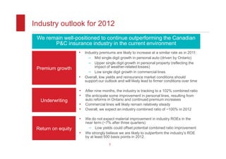 Industry outlook for 2012
 We remain well-positioned to continue outperforming the Canadian
       P&C insurance industry in the current environment
                    •   Industry premiums are likely to increase at a similar rate as in 2011:
                          – Mid single digit growth in personal auto (driven by Ontario)
                          – Upper single digit growth in personal property (reflecting the
 Premium growth              impact of weather-related losses)
                          – Low single digit growth in commercial lines
                    •   Overall, low yields and reinsurance market conditions should
                        support our outlook and will likely lead to firmer conditions over time

                    •   After nine months, the industry is tracking to a 102% combined ratio
                    •   We anticipate some improvement in personal lines, resulting from
  Underwriting          auto reforms in Ontario and continued premium increases
                    •   Commercial lines will likely remain relatively steady
                    •   Overall, we expect an industry combined ratio of ~100% in 2012

                    •   We do not expect material improvement in industry ROEs in the
                        near term (~7% after three quarters):
 Return on equity         – Low yields could offset potential combined ratio improvement
                    •   We strongly believe we are likely to outperform the industry’s ROE
                        by at least 500 basis points in 2012.

                                       7
 