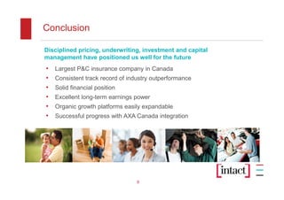 Conclusion

Disciplined pricing, underwriting, investment and capital
management have positioned us well for the future
•   Largest P&C insurance company in Canada
•   Consistent track record of industry outperformance
•   Solid financial position
•   Excellent long-term earnings power
•   Organic growth platforms easily expandable
•   Successful progress with AXA Canada integration




                                  9
 