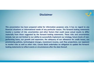 Page 45
This presentation has been prepared solely for information purposes only. It has no regard to any
financial situations or informational needs of any particular reason. The forward looking statements
involve a number of risk, uncertainties and other factors that could cause actual results to differ
materially from those suggested by the forward looking statements. These risks and uncertainties
include, but are not limited to our ability to successfully implement our strategy, future levels of non-
performing loans, our growth and expansion, the adequacy of our allowance for credit losses, our
provisioning policies, technological changes, investment income, cash flow projections, our exposure
to market risks as well as other risks. Canara Bank undertakes no obligation to update the forward-
looking statements to reflect events or circumstances after the date thereof.
Disclaimer
 