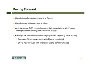 Moving Forward

  Complete exploration programme at Berong

  Complete permitting process at Ipilan

  Actively pursue DOS contracts - currently in negotiations with 2 major
   nickel producers for long term nickel ore supply

  Reinvigorate discussions with strategic partners regarding value adding

     European Nickel, now merger with Rusina completed
     JXTC, now involved with financially strong partner Chinalco




                                                                             17
 