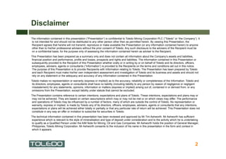 Disclaimer
The information contained in this presentation (“Presentation”) is confidential to Toledo Mining Corporation PLC (“Toledo” or “the Company”). It
is not intended for and should not be distributed to any other person other then as permitted herein. By viewing this Presentation, the
Recipient agrees that he/she will not transmit, reproduce or make available the Presentation (or any information contained herein) to anyone
other than to his/her professional advisers without the prior consent of Toledo. Any such disclosure to the advisers of the Recipient must be
on a confidential basis, for the purpose only of assessing the information contained herein as adviser to the Recipient.
This Presentation has been prepared as a summary only and does not contain all information about the Company’s assets and liabilities,
financial position and performance, profits and losses, prospects and rights and liabilities. The information contained in this Presentation or
subsequently provided to the Recipient of this Presentation whether orally or in writing by or on behalf of Toledo and its directors, officers,
employees, advisers, agents or consultants (“Information”) is provided to the Recipients on the terms and conditions set out in this notice.
The purpose of this Presentation is to provide Recipients with Information relating to Toledo. The Presentation has been prepared by Toledo
and each Recipient must make his/her own independent assessment and investigation of Toledo and its business and assets and should not
rely on any statement or the adequacy and accuracy of any Information contained in this Presentation.
Toledo makes no representation or warranty (express or implied) as to the accuracy, reliability or completeness of the Information. Toledo and
 its directors, employees, agents or consultants shall have no liability (including liability to any person by reason of negligence or negligent
 misstatement) for any statements, opinions, information or matters (express or implied) arising out of, contained in or derived from, or any
 omissions from the Presentation, except liability under statute that cannot be excluded.
The Presentation contains reference to certain intentions, expectations and plans of Toledo. These intentions, expectations and plans may or
may not be achieved. They are based on certain assumptions which may or may not be met or on which views may differ. The performance
and operations of Toledo may be influenced by a number of factors, many of which are outside the control of Toledo. No representation or
warranty, express or implied, is made by Toledo any of its directors, officers, employees, advisers, agents or consultants that any intentions,
expectations or plans will be achieved either totally or partially or that any particular rate of return will be achieved. This Presentation does not
constitute in any way an offer or invitation to subscribe for securities in Toledo.
The technical information contained in this presentation has been reviewed and approved by Mr Tim Ashworth. Mr Ashworth has sufficient
experience which is relevant to the style of mineralisation and type of deposit under consideration and to the activity which he is undertaking
to qualify as a Qualified Person under the AIM Note for Mining, Oil and Gas Companies. Mr Ashworth holds the position of General Manager,
Philippines, Toledo Mining Corporation. Mr Ashworth consents to the inclusion of his name in this presentation in the form and context in
which it appears.




                                                                                                                                                 2
 