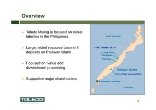 Overview


  Toledo Mining is focused on nickel
  laterites in the Philippines


  Large, nickel resource base in 4     * TMC interest 56.1%
  deposits on Palawan Island                 *
                                             *
                                             *
  Focused on ‘value add’
  downstream processing
                                                                  (TMC interest 52%)

  Supportive major shareholders
                                           Sumitomo’s Coral Bay




                                                                                4
 