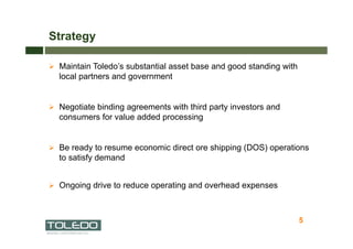 Strategy

  Maintain Toledo’s substantial asset base and good standing with
  local partners and government


  Negotiate binding agreements with third party investors and
  consumers for value added processing


  Be ready to resume economic direct ore shipping (DOS) operations
  to satisfy demand


  Ongoing drive to reduce operating and overhead expenses



                                                                     5
                                                                         5
 