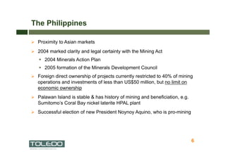 The Philippines

  Proximity to Asian markets

  2004 marked clarity and legal certainty with the Mining Act
     2004 Minerals Action Plan
     2005 formation of the Minerals Development Council
  Foreign direct ownership of projects currently restricted to 40% of mining
   operations and investments of less than US$50 million, but no limit on
   economic ownership
  Palawan Island is stable & has history of mining and beneficiation, e.g.
   Sumitomo’s Coral Bay nickel laterite HPAL plant
  Successful election of new President Noynoy Aquino, who is pro-mining




                                                                              6
                                                                                  6
 