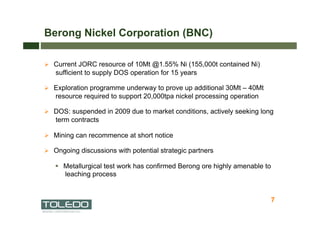 Berong Nickel Corporation (BNC)

  Current JORC resource of 10Mt @1.55% Ni (155,000t contained Ni)
   sufficient to supply DOS operation for 15 years

  Exploration programme underway to prove up additional 30Mt – 40Mt
   resource required to support 20,000tpa nickel processing operation

  DOS: suspended in 2009 due to market conditions, actively seeking long
   term contracts

  Mining can recommence at short notice

  Ongoing discussions with potential strategic partners

     Metallurgical test work has confirmed Berong ore highly amenable to
      leaching process


                                                                        7
                                                                            7
 