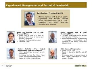 22 NYSE: GSS
TSX: GSC
Experienced Management and Technical Leadership
André van Niekerk, EVP & Chief
Financial Officer
• Joined GSR in 2006 - 5 years in
Ghana as GSR’s Head of Finance and
Business Operations
• Previously VP, Financial Controller
• Trained at KPMG
Sam Coetzer, President & CEO
• Mining engineer with over 28 years’
experience with Kinross, Xstrata
Nickel, Xstrata Coal and Placer Dome
• Previously SVP South American
Operations for Kinross
Daniel Owiredu, EVP & Chief
Operating Officer
• 30 years’ experience in West African
mining, based in Ghana
• Previously Deputy COO for AngloGold
- managed construction and
operation of the Bibiani, Siguiri and
Obuasi mines
Martin Raffield, SVP, Project
Development & Technical Services
• Ph.D. geotechnical engineering & P.
Engineering
• Previously worked for SRK, Placer
Dome and Breakwater Resources
• Based at Prestea mine in Ghana
Mitch Wasel, VP Exploration
• Joined GSR in 1993
• Based in Ghana for GSR for past 17
years
• Previously spent 10 years in gold &
base metal exploration in north-
western Canada
 