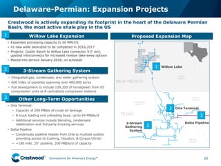 Connections for America’s Energy
™
™
™
™
™
™
Delaware-Permian: Expansion Projects
20
Crestwood is actively expanding its footprint in the heart of the Delaware Permian
Basin, the most active shale play in the US
Other Long-Term Opportunities
•  Integrated gas, condensate, and water gathering system
•  600 miles of pipelines spanning over 400,000 acres
•  Full development to include 109,200 of horsepower from 65
compression units at 8 centralized compressor stations
3-Stream Gathering System
Proposed Expansion Map
•  Orla Terminal:
−  Capacity of 200 MBbls of crude oil tankage
−  8 truck loading and unloading bays; up to 64 MBbls/d
−  Additional services include blending, condensate
stabilization and 3rd party trucking services
•  Delta Pipeline
−  Condensate pipeline header from Orla to multiple outlets
providing access to Cushing, Houston, & Corpus Christi
−  ~180 mile, 20” pipeline, 200 MBbls/d of capacity
2
3
3
2
1
Willow Lake Expansion
•  Expanded processing capacity to 50 MMcf/d
•  41 new wells dedicated to be completed in 2016/2017
•  Projects: Dublin Ranch to Willow Lake connector, RJT skid,
upsized interconnects for increased residue take-away options
•  Placed into service January 2016; on schedule
1
3
Willow Lake
Delta Pipeline
Orla Terminal
3-Stream
Gathering
System
 