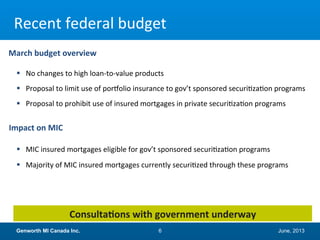 June, 2013Genworth MI Canada Inc. 6
Recent federal budget
Consultations with government underway
 No changes to high loan-to-value products
 Proposal to limit use of portfolio insurance to gov’t sponsored securitization programs
 Proposal to prohibit use of insured mortgages in private securitization programs
 MIC insured mortgages eligible for gov’t sponsored securitization programs
 Majority of MIC insured mortgages currently securitized through these programs
March budget overview
Impact on MIC
 