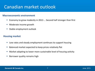 June, 2013Genworth MI Canada Inc. 7
Canadian market outlook
 Economy to grow modestly in 2013 … Second half stronger than first
 Moderate income growth
 Stable employment outlook
 Low rates and steady employment continues to support housing
 Balanced market expected to keep prices relatively flat
 Market adapting to lower more sustainable level of housing activity
 Borrower quality remains high
Macroeconomic environment
Housing market
 