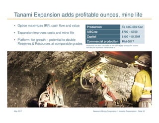 Newmont Mining Corporation I Investor Presentation I Slide 33May 2017
• Option maximizes IRR, cash flow and value
• Expansion improves costs and mine life
• Platform for growth – potential to double
Reserves & Resources at comparable grades
Tanami Expansion adds profitable ounces, mine life
Cripple Creek & Victor
Production To 425–475 Koz
AISC/oz $700 – $750
Capital $100 – $120M
Commercial production Mid-2017
Production and AISC calculated as first full five year average for Tanami,
including the expansion; see Endnote 4
 