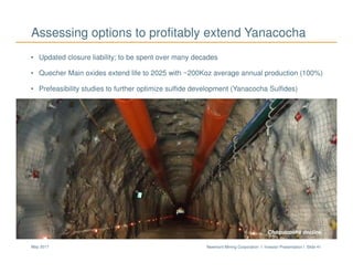 Newmont Mining Corporation I Investor Presentation I Slide 41May 2017
Assessing options to profitably extend Yanacocha
Chaquicocha decline
• Updated closure liability; to be spent over many decades
• Quecher Main oxides extend life to 2025 with ~200Koz average annual production (100%)
• Prefeasibility studies to further optimize sulfide development (Yanacocha Sulfides)
 
