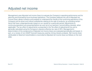 Newmont Mining Corporation I Investor Presentation I Slide 53May 2017
Adjusted net income
Management uses Adjusted net income (loss) to evaluate the Company’s operating performance and for
planning and forecasting future business operations. The Company believes the use of Adjusted net
income (loss) allows investors and analysts to understand the results of the continuing operations of the
Company and its direct and indirect subsidiaries relating to the sale of products, by excluding certain
items that have a disproportionate impact on our results for a particular period. Adjustments to
continuing operations are presented before tax and net of our partners’ noncontrolling interests, when
applicable. The tax effect of adjustments is presented in the Tax effect of adjustments line and is
generally calculated using the Company’s statutory effective tax rate of 35%. Management’s
determination of the components of Adjusted net income (loss) are evaluated periodically and based, in
part, on a review of non-GAAP financial measures used by mining industry analysts. Net income (loss)
attributable to Newmont stockholders is reconciled to Adjusted net income (loss) as follows on the next
slide:
 
