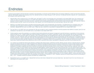 Newmont Mining Corporation I Investor Presentation I Slide 61May 2017
Endnotes
Investors are encouraged to read the information contained in this presentation in conjunction with the following notes, the Cautionary Statement on slide 2 and the factors described
under the “Risk Factors” section of the Company’s Form 10-K, filed with the SEC on or about February 21, 2017, and Form 10-Q filed with the SEC on April 24, 2017, and disclosure in
the Company’s other recent SEC filings.
1. Historical AISC or All-in sustaining cost is a non-GAAP metric. See slides 57 to 60 for more information and a reconciliation to the nearest GAAP metric. All-in sustaining cost
(“AISC”) as used in the Company’s Outlook is a non-GAAP metric defined as the sum of cost applicable to sales (including all direct and indirect costs related to current gold
production incurred to execute on the current mine plan), reclamation costs (including operating accretion and amortization of asset retirement costs), G&A, exploration expense,
advanced projects and R&D, treatment and refining costs, other expense, net of one-time adjustments and sustaining capital. See also note 4 below.
2. EBITDA is a non-GAAP financial measure calculated as Earnings before interest, taxes and depreciation and amortization. The EBITDA figures for competitors used in this
presentation were calculated by Thomson Reuters. For management’s EBITDA calculations and reconciliation to the nearest GAAP metric, please see slide 55 for more
information. Adjusted EBITDA is also a non-GAAP metric. Please refer also to slide 55 for a reconciliation of Adjusted EBITDA to the nearest GAAP metric.
3. Free cash flow is a non-GAAP metric and is generated from Net cash provided by (used in) operating activities of continuing operations less Additions to property, plant and mine
development. See slide 56 for more information and for a reconciliation to the nearest GAAP metric.
4. Outlook projections used in this presentation are considered forward-looking statements and represent management’s good faith estimates or expectations of future production
results as of April 24, 2017. Outlook is based upon certain assumptions, including, but not limited to, metal prices, oil prices, certain exchange rates and other assumptions. For
example, 2017 Outlook assumes $1,200/oz Au, $2.25/lb Cu, $0.75 USD/AUD exchange rate and $55/barrel WTI; AISC and CAS estimates do not include inflation, for the
remainder of the year. Production, AISC and capital estimates exclude projects that have not yet been approved (Quecher Main and Twin Underground). The potential impact on
inventory valuation as a result of lower prices, input costs, and project decisions are not included as part of this Outlook. Assumptions used for purposes of Outlook may prove to
be incorrect and actual results may differ materially from those anticipated. Consequently, Outlook cannot be guaranteed. As such, investors are cautioned not to place undue
reliance upon Outlook and forward-looking statements as there can be no assurance that the plans, assumptions or expectations upon which they are placed will occur.
5. U.S. investors are reminded that reserves were prepared in compliance with Industry Guide 7 published by the SEC. Whereas, the term resource, measured resource, indicated
resources and inferred resources are not SEC recognized terms. Newmont has determined that such resources would be substantively the same as those prepared using the
Guidelines established by the Society of Mining, Metallurgy and Exploration and defined as Mineral Resource. Estimates of resources are subject to further exploration and
development, are subject to additional risks, and no assurance can be given that they will eventually convert to future reserves. Inferred resources, in particular, have a great
amount of uncertainty as to their existence and their economic and legal feasibility. Investors are cautioned not to assume that any part or all of the inferred resource exists, or is
economically or legally mineable. Inventory and upside potential have a greater amount of uncertainty. Investors are cautioned that drill results illustrated in certain graphics in this
presentation are not necessarily indicative of future results or future production. Even if significant mineralization is discovered and converted to reserves, during the time
necessary to ultimately move such mineralization to production the economic and legal feasibility of production may change. As such, investors are cautioned against relying
upon those estimates. For more information regarding the Company’s reserves, see the Company’s Annual Report filed with the SEC on February 21, 2017 for the Proven and
Probable reserve tables prepared in compliance with the SEC’s Industry Guide 7, which is available at www.sec.gov or on the Company’s website. Investors are further reminded
that the reserve and resource estimates used in this presentation are estimates as of December 31, 2016. Competitor reserves per thousand shares sourced from Bloomberg on
April 11, 2017. Competitor reserves by jurisdiction calculated from competitor filings.
6. Adjusted Net Income is a non-GAAP metric. Adjusted Net Income per share refers to Adjusted Net Income per diluted share. See slides 53 and 54 for more information and
reconciliation to the nearest GAAP metric.
 