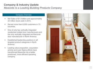 4
Company & Industry Update
Masonite Is a Leading Building Products Company
Company Overview
 Net Sales of $1.9 billion and approximately
33 million doors sold in 2015.
 Served more than 8,000 customers in 73
countries.
 One of only two vertically integrated
residential molded door manufacturers and
the only vertically integrated architectural
door manufacturer in North America.
 Established leadership positions in all
targeted product categories in North
America.
 Leading value proposition, acquisition
activity and Lean Sigma efforts have
transformed Masonite into a better
positioned, more efficient operating
company
 