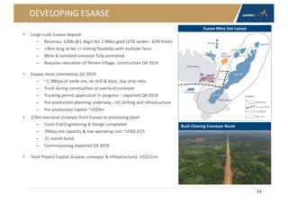 DEVELOPING ESAASE
• Large scale Esaase deposit
– Reserves: 62Mt @1.46g/t for 2.9Moz gold (37% oxides : 63% fresh)
– +3km long strike => mining flexibility with multiple faces
– Mine & overland conveyor fully permitted
– Requires relocation of Tetrem Village, construction Q4 2019
• Esaase mine commences Q1 2019
– ~1.5Mtpa of oxide ore, no drill & blast, low strip ratio
– Truck during construction of overland conveyor
– Trucking permit application in progress – expected Q4 2018
– Pre-production planning underway – GC drilling and infrastructure
– Pre-production capital ~US$9m
• 27km overland conveyor from Esaase to processing plant
– Front End Engineering & Design completed
– 7Mtpa ore capacity & low operating cost ~US$0.37/t
– 21 month build
– Commissioning expected Q4 2020
• Total Project Capital (Esaase, conveyor & infrastructure): US$131m
11
Esaase Mine Site Layout
Bush Clearing Conveyor Route
 