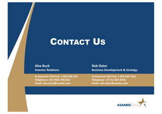 Alex Buck
Investor Relations
N.American Toll-Free: 1 855 246 734
Telephone: +44-7932-740-452
Email: alex.buck@asanko.com
Rob Slater
Business Development & Strategy
N.American Toll-Free: 1 855 246 7341
Telephone: +27-11-467-2758
Email: rob.slater@asanko.com
CONTACT US
 