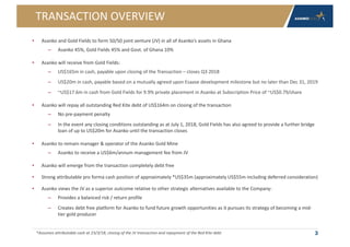 TRANSACTION OVERVIEW
• Asanko and Gold Fields to form 50/50 joint venture (JV) in all of Asanko’s assets in Ghana
– Asanko 45%, Gold Fields 45% and Govt. of Ghana 10%
• Asanko will receive from Gold Fields:
– US$165m in cash, payable upon closing of the Transaction – closes Q3 2018
– US$20m in cash, payable based on a mutually agreed upon Esaase development milestone but no later than Dec 31, 2019
– ~US$17.6m in cash from Gold Fields for 9.9% private placement in Asanko at Subscription Price of ~US$0.79/share
• Asanko will repay all outstanding Red Kite debt of US$164m on closing of the transaction
– No pre-payment penalty
– In the event any closing conditions outstanding as at July 1, 2018, Gold Fields has also agreed to provide a further bridge
loan of up to US$20m for Asanko until the transaction closes
• Asanko to remain manager & operator of the Asanko Gold Mine
– Asanko to receive a US$6m/annum management fee from JV
• Asanko will emerge from the transaction completely debt free
• Strong attributable pro forma cash position of approximately *US$35m (approximately US$55m including deferred consideration)
• Asanko views the JV as a superior outcome relative to other strategic alternatives available to the Company:
– Provides a balanced risk / return profile
– Creates debt free platform for Asanko to fund future growth opportunities as it pursues its strategy of becoming a mid-
tier gold producer
3*Assumes attributable cash at 23/3/18, closing of the JV transaction and repayment of the Red Kite debt
 