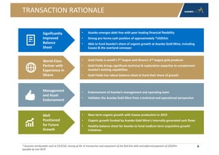 TRANSACTION RATIONALE
4
• Asanko emerges debt free with peer leading financial flexibility
• Strong pro forma cash position of approximately *US$55m
• Able to fund Asanko’s share of organic growth at Asanko Gold Mine, including
Esaase & the overland conveyor
• Endorsement of Asanko’s management and operating team
• Validates the Asanko Gold Mine from a technical and operational perspective
• Gold Fields is world’s 7th largest and Ghana’s 2nd largest gold producer
• Gold Fields brings significant technical & exploration expertise to complement
Asanko’s existing capabilities
• Gold Fields has robust balance sheet to fund their share of growth
• Near-term organic growth with Esaase production in 2019
• Organic growth funded by Asanko Gold Mine’s internally generated cash flows
• Healthy balance sheet for Asanko to fund medium term acquisitive growth
initiatives
Management
and Asset
Endorsement
World-Class
Partner with
Experience in
Ghana
Significantly
Improved
Balance
Sheet
Well
Positioned
for Future
Growth
* Assumes attributable cash at 23/3/18, closing of the JV transaction and repayment of the Red Kite debt and deferred payment of US$20m
payable by end 2019
 