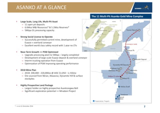 ASANKO AT A GLANCE
• Large Scale, Long Life, Multi-Pit Asset
– 11 open pit deposits
– 6.6Moz M&I Resources* & 5.1Moz Reserves*
– 5Mtpa CIL processing capacity
• Strong Social License to Operate
– Successfully permitted current mine, development of
Esaase + overland conveyor
– Excellent world class safety record with 1 year no LTIs
• Near-Term Growth => P5M Optimized
– Upgrade processing plant to 5Mtpa – largely completed
– Development of large scale Esaase deposit & overland conveyor
– Interim trucking operation from Esaase
– Optimization of P5M improving operating performance
• 2018 Mine Plan
– 2018: 200,000 - 220,000oz @ AISC $1,050 - 1,150/oz
– Ore sourced from Nkran, Akwasiso, Dynamite Hill & surface
stockpiles
• Highly Prospective Land Package
– Largest holder on highly prospective Asankrangwa Belt
– Significant exploration potential => Miradani Project
7
The 11 Multi-Pit Asanko Gold Mine Complex
Exploration Targets
* = as at 31 December 2016
 