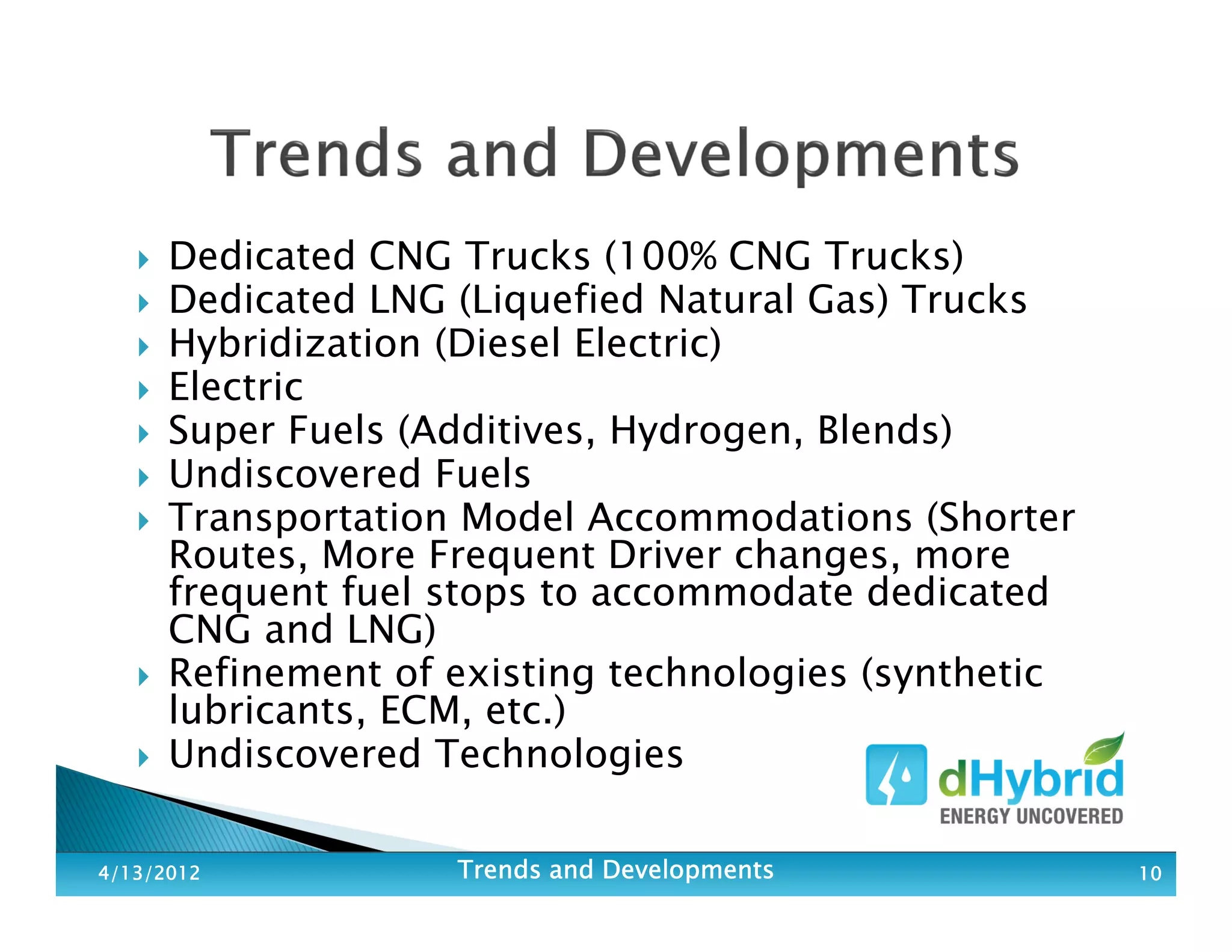 Dedicated CNG Trucks (100% CNG Trucks)
Dedicated LNG (Liquefied Natural Gas) Trucks
Hybridization (Diesel Electric)
Electric
Super Fuels (Additives, Hydrogen, Blends)
Undiscovered Fuels
Transportation Model Accommodations (Shorter
Routes, More Frequent Driver changes, more
frequent fuel stops to accommodate dedicated
CNG and LNG)
Refinement of existing technologies (synthetic
lubricants, ECM, etc.)
Undiscovered Technologies
4/13/20124/13/20124/13/20124/13/2012 Trends and DevelopmentsTrends and DevelopmentsTrends and DevelopmentsTrends and Developments 10101010
 