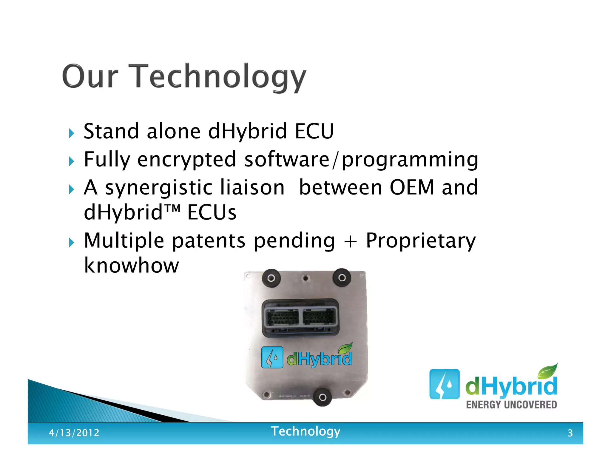 Stand alone dHybrid ECU
Fully encrypted software/programming
A synergistic liaison between OEM and
dHybrid™ ECUs
Multiple patents pending + Proprietary
knowhow
4/13/20124/13/20124/13/20124/13/2012 TechnologyTechnologyTechnologyTechnology 3333
 