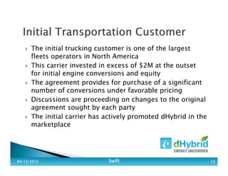 The initial trucking customer is one of the largest
fleets operators in North America
This carrier invested in excess of $2M at the outset
for initial engine conversions and equity
The agreement provides for purchase of a significant
number of conversions under favorable pricing
Discussions are proceeding on changes to the original
agreement sought by each party
The initial carrier has actively promoted dHybrid in the
marketplace
04/13/201204/13/201204/13/201204/13/2012 SwiftSwiftSwiftSwift 12121212
 