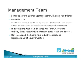 Continue to firm up management team with senior additions:
Ronald White – CFO
Successful venture capitalist with seven IPOs (including Nextel) from $400 million pool; 25 years of experience
as CFO and advisor in the over-the-road trucking industry; cofounded Olympus Angels; MBA from HBS
In discussions with team of three well-known trucking
industry sales executives to increase sales reach and success
Plan to expand the board with industry expert and
representative of equity investors
4/13/20124/13/20124/13/20124/13/2012 Management TeamManagement TeamManagement TeamManagement Team 14141414
 