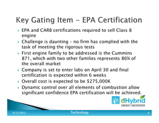 EPA and CARB certifications required to sell Class 8
engine
Challenge is daunting – no firm has complied with the
task of meeting the rigorous tests
First engine family to be addressed is the Cummins
871, which with two other families represents 86% of
the overall market
Company is set to enter labs on April 30 and final
certification is expected within 6 weeks
Overall cost is expected to be $275,000K
Dynamic control over all elements of combustion allow
significant confidence EPA certification will be achieved.
4/13/20124/13/20124/13/20124/13/2012 TechnologyTechnologyTechnologyTechnology 4444
 