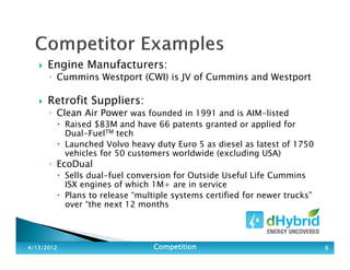 Engine Manufacturers:
◦ Cummins Westport (CWI) is JV of Cummins and Westport
Retrofit Suppliers:
◦ Clean Air Power was founded in 1991 and is AIM-listed
Raised $83M and have 66 patents granted or applied for
Dual-FuelTM tech
Launched Volvo heavy duty Euro 5 as diesel as latest of 1750
vehicles for 50 customers worldwide (excluding USA)
◦ EcoDual
Sells dual-fuel conversion for Outside Useful Life Cummins
ISX engines of which 1M+ are in service
Plans to release “multiple systems certified for newer trucks”
over “the next 12 months
4/13/20124/13/20124/13/20124/13/2012 CompetitionCompetitionCompetitionCompetition 6666
 