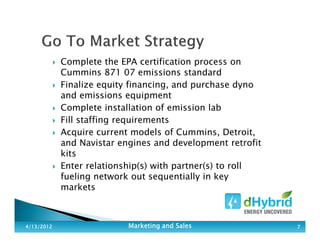 Complete the EPA certification process on
Cummins 871 07 emissions standard
Finalize equity financing, and purchase dyno
and emissions equipment
Complete installation of emission lab
Fill staffing requirements
Acquire current models of Cummins, Detroit,
and Navistar engines and development retrofit
kits
Enter relationship(s) with partner(s) to roll
fueling network out sequentially in key
markets
4/13/20124/13/20124/13/20124/13/2012 Marketing and SalesMarketing and SalesMarketing and SalesMarketing and Sales 7777
 