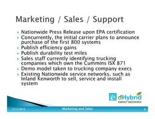 Nationwide Press Release upon EPA certification
Concurrently, the initial carrier plans to announce
purchase of the first 800 systems
Publish efficiency gains
Publish durability test miles
Sales staff currently identifying trucking
companies which own the Cummins ISX 871
Demo model taken to trucking company execs
Existing Nationwide service networks, such as
Inland Kenworth to sell, service and install
system
4/13/20124/13/20124/13/20124/13/2012 Marketing and SalesMarketing and SalesMarketing and SalesMarketing and Sales 8888
 