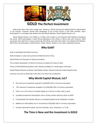 GOLD The Perfect Investment
    Gold prices have risen every single year. However, merely buying and holding Gold for appreciation
is not enough. Investors should take advantage of the current frenzy in the Gold markets. How?
Participation in a company that defines the Gold World Markets, World Capital Mutual, LLC.

    World Capital Mutual, LLC (WCM) is a Trader and Investor in the Physical Gold Markets throughout
the world. WCM participates in Gold Mining Operations with offices in Africa and Latin America. WCM
purchases Raw Gold from various producing Gold Mines and sells Raw Gold in the Global Gold Markets.
WCM does not participate in Gold Futures, Funds, Stocks, Shares or any other registered security.


                                            Why Gold?
Gold is considered the World Currency.

Gold increases in value during Good and Bad Economic times.

World Powers are focused on Gold accumulation.

The constant devaluation of World Currencies increases the value of Gold.

Failure of World Banking Systems with reduced confidence in world paper currencies.

Global Market Failures as Stocks, Real Estate, Bonds, Mutual Funds has limited opportunities.

Common since tell us that Gold is the Only True Risk Free Investment.


                          Why World Capital Mutual, LLC?
   1. The minimum Investment required is $100,000 USD or Currency equivalent

   2.   The maximum Investment accepted is $1,000,000 USD or Currency equivalent

   3. There is no risk of loss of invested capital as it will be in either cash or gold

   4. Liquidate Investment Participation with a 30 day written advance notice to WCM

   5. A Guaranteed 5% Monthly Return on Invested Capital can be withdrawn monthly

   6. Additions to Participation are in increments of $50,000 USD or Currency equivalent

   7. Investor Partnership status may be individual, Joint, Corporate or a Trust

                   The Time is Now and the Investment is GOLD
 