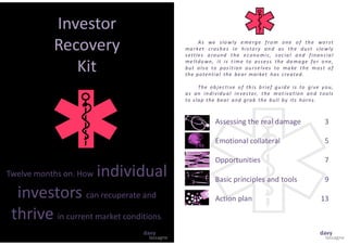 Investor
Recovery
Kit
Twelve months on. How individual
investors can recuperate and
thrive in current market conditions.
As we slo wly e me rg e fro m one o f th e wo rst
ma rket crash es in histo ry an d as th e dust slo wly
settles a round the econo mic, socia l a nd finan cia l
me ltdo wn, it is time to assess the da ma ge fo r o ne,
but also to pos ition ou rse lves to ma ke the most o f
the potential the bear market has created.
The ob jective o f th is b rief gu id e is to give you,
as an in dividu al in vestor, the motiva tion an d tools
to slap the bear and grab the bull by its horns.
Assessing the real damage 3
Emotional collateral 5
Opportunities 7
Basic principles and tools 9
Action plan 13
lassagne
davy
lassagne
davy
 