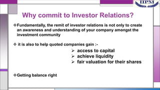 Why commit to Investor Relations?
Fundamentally, the remit of investor relations is not only to create
an awareness and understanding of your company amongst the
investment community
 it is also to help quoted companies gain :-

 access to capital
 achieve liquidity
 fair valuation for their shares
Getting balance right

 